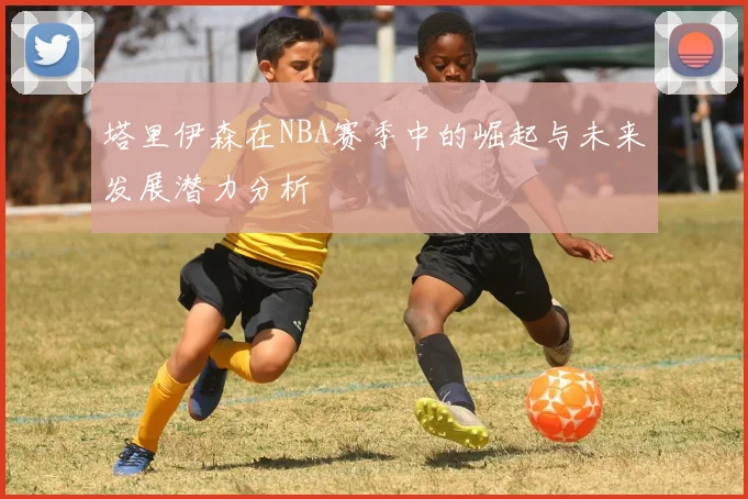 塔里伊森在NBA赛季中的崛起与未来发展潜力分析