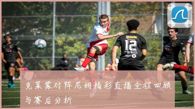 克莱蒙对阵尼姆精彩直播全程回顾与赛后分析